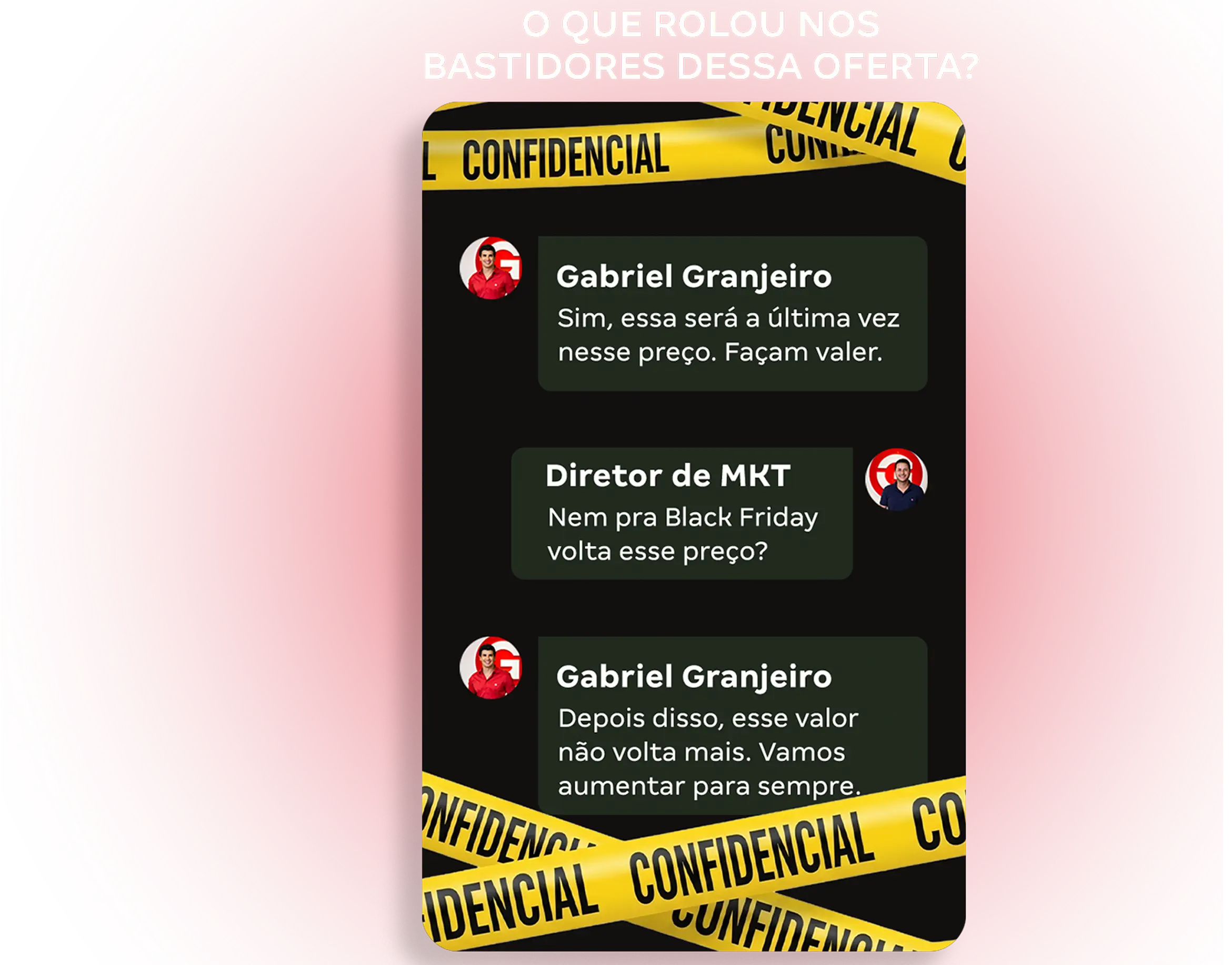 Print de um chat interno marcado como confidencial onde Gabriel Granjeiro diz: 'Sim, essa será a última vez nesse preço. Façam valer.'
        O diretor de marketing responde: 'Nem pra Black Friday volta esse preço?'
        GG então afirma: 'Depois disso, esse valor não volta mais. Vamos aumentar pra sempre.'